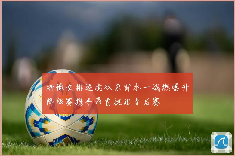 浙豫女排逆境双杀背水一战燃爆升降级赛携手昂首挺进季后赛