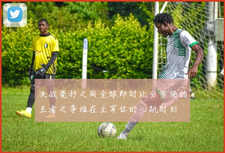 决战毫秒之间全球即时比分市场的王者之争谁在主宰你的心跳时刻