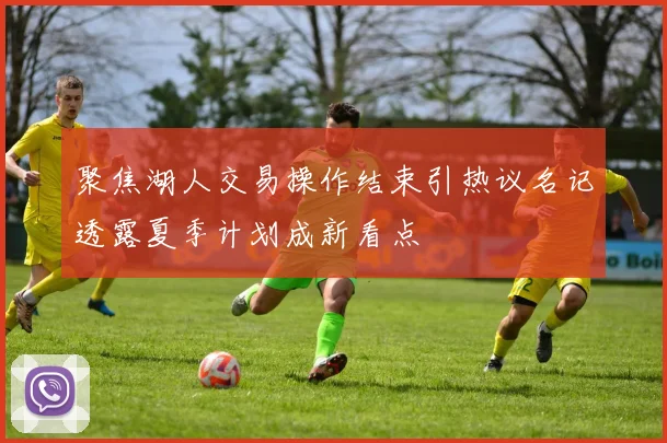 聚焦湖人交易操作结束引热议名记透露夏季计划成新看点